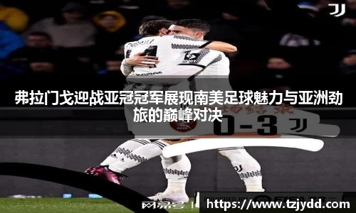 弗拉门戈迎战亚冠冠军展现南美足球魅力与亚洲劲旅的巅峰对决
