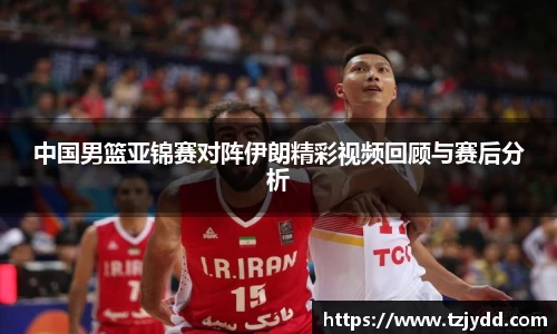 中国男篮亚锦赛对阵伊朗精彩视频回顾与赛后分析
