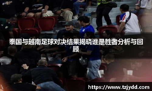泰国与越南足球对决结果揭晓谁是胜者分析与回顾