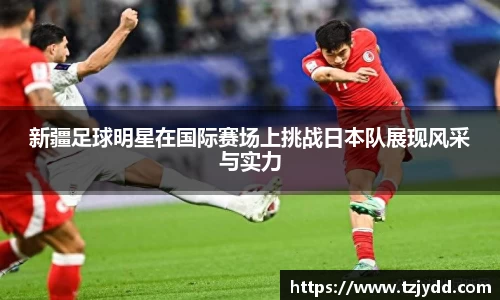 新疆足球明星在国际赛场上挑战日本队展现风采与实力